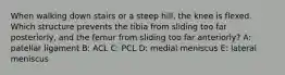 When walking down stairs or a steep hill, the knee is flexed. Which structure prevents the tibia from sliding too far posteriorly, and the femur from sliding too far anteriorly? A: patellar ligament B: ACL C: PCL D: medial meniscus E: lateral meniscus