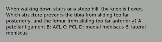 When walking down stairs or a steep hill, the knee is flexed. Which structure prevents the tibia from sliding too far posteriorly, and the femur from sliding too far anteriorly? A: patellar ligament B: ACL C: PCL D: medial meniscus E: lateral meniscus