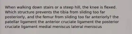 When walking down stairs or a steep hill, the knee is flexed. Which structure prevents the tibia from sliding too far posteriorly, and the femur from sliding too far anteriorly? the patellar ligament the anterior cruciate ligament the posterior cruciate ligament medial meniscus lateral meniscus