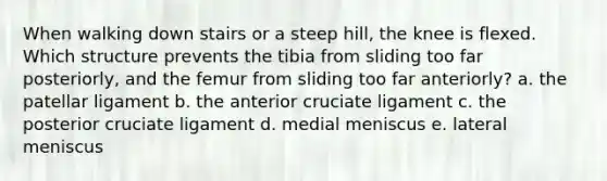 When walking down stairs or a steep hill, the knee is flexed. Which structure prevents the tibia from sliding too far posteriorly, and the femur from sliding too far anteriorly? a. the patellar ligament b. the anterior cruciate ligament c. the posterior cruciate ligament d. medial meniscus e. lateral meniscus