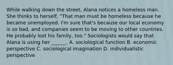 While walking down the street, Alana notices a homeless man. She thinks to herself, "That man must be homeless because he became unemployed. I'm sure that's because our local economy is so bad, and companies seem to be moving to other countries. He probably lost his family, too." Sociologists would say that Alana is using her ______. A. sociological function B. economic perspective C. sociological imagination D. individualistic perspective