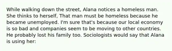 While walking down the street, Alana notices a homeless man. She thinks to herself, That man must be homeless because he became unemployed. I'm sure that's because our local economy is so bad and companies seem to be moving to other countries. He probably lost his family too. Sociologists would say that Alana is using her: