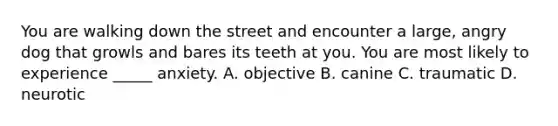 You are walking down the street and encounter a large, angry dog that growls and bares its teeth at you. You are most likely to experience _____ anxiety. A. objective B. canine C. traumatic D. neurotic