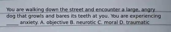 You are walking down the street and encounter a large, angry dog that growls and bares its teeth at you. You are experiencing _____ anxiety. A. objective B. neurotic C. moral D. traumatic