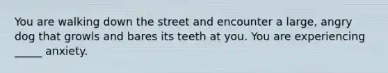 You are walking down the street and encounter a large, angry dog that growls and bares its teeth at you. You are experiencing _____ anxiety.