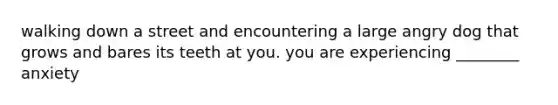 walking down a street and encountering a large angry dog that grows and bares its teeth at you. you are experiencing ________ anxiety