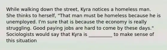 While walking down the street, Kyra notices a homeless man. She thinks to herself, "That man must be homeless because he is unemployed. I'm sure that is because the economy is really struggling. Good paying jobs are hard to come by these days." Sociologists would say that Kyra is __________ to make sense of this situation