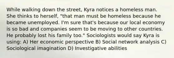 While walking down the street, Kyra notices a homeless man. She thinks to herself, "that man must be homeless because he became unemployed. I'm sure that's because our local economy is so bad and companies seem to be moving to other countries. He probably lost his family too." Sociologists would say Kyra is using: A) Her economic perspective B) Social network analysis C) Sociological imagination D) Investigative abilities