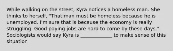 While walking on the street, Kyra notices a homeless man. She thinks to herself, "That man must be homeless because he is unemployed. I'm sure that is because the economy is really struggling. Good paying jobs are hard to come by these days." Sociologists would say Kyra is _____________ to make sense of this situation