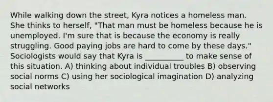 While walking down the street, Kyra notices a homeless man. She thinks to herself, "That man must be homeless because he is unemployed. I'm sure that is because the economy is really struggling. Good paying jobs are hard to come by these days." Sociologists would say that Kyra is __________ to make sense of this situation. A) thinking about individual troubles B) observing social norms C) using her sociological imagination D) analyzing social networks