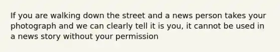 If you are walking down the street and a news person takes your photograph and we can clearly tell it is you, it cannot be used in a news story without your permission