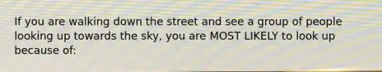 If you are walking down the street and see a group of people looking up towards the sky, you are MOST LIKELY to look up because of: