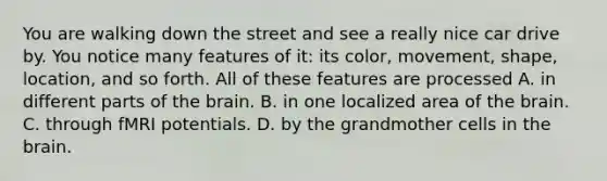 You are walking down the street and see a really nice car drive by. You notice many features of it: its color, movement, shape, location, and so forth. All of these features are processed A. in different parts of the brain. B. in one localized area of the brain. C. through fMRI potentials. D. by the grandmother cells in the brain.