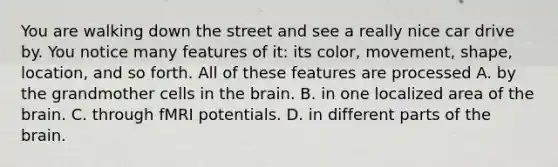 You are walking down the street and see a really nice car drive by. You notice many features of it: its color, movement, shape, location, and so forth. All of these features are processed A. by the grandmother cells in the brain. B. in one localized area of the brain. C. through fMRI potentials. D. in different parts of the brain.