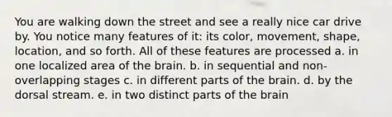 You are walking down the street and see a really nice car drive by. You notice many features of it: its color, movement, shape, location, and so forth. All of these features are processed a. in one localized area of the brain. b. in sequential and non-overlapping stages c. in different parts of the brain. d. by the dorsal stream. e. in two distinct parts of the brain