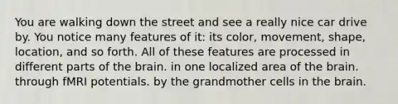 You are walking down the street and see a really nice car drive by. You notice many features of it: its color, movement, shape, location, and so forth. All of these features are processed in different parts of the brain. in one localized area of the brain. through fMRI potentials. by the grandmother cells in the brain.