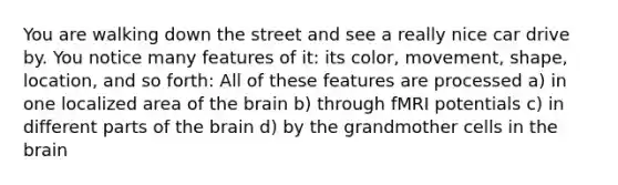 You are walking down the street and see a really nice car drive by. You notice many features of it: its color, movement, shape, location, and so forth: All of these features are processed a) in one localized area of the brain b) through fMRI potentials c) in different parts of the brain d) by the grandmother cells in the brain