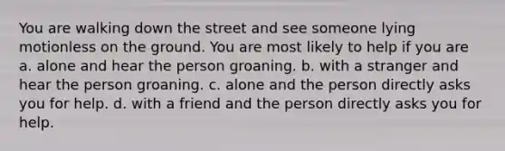 You are walking down the street and see someone lying motionless on the ground. You are most likely to help if you are a. alone and hear the person groaning. b. with a stranger and hear the person groaning. c. alone and the person directly asks you for help. d. with a friend and the person directly asks you for help.