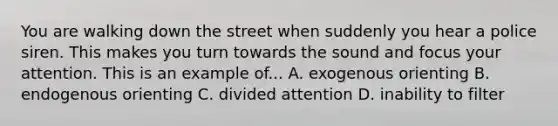 You are walking down the street when suddenly you hear a police siren. This makes you turn towards the sound and focus your attention. This is an example of... A. exogenous orienting B. endogenous orienting C. divided attention D. inability to filter