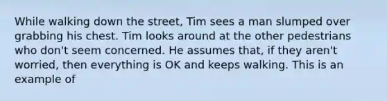 While walking down the street, Tim sees a man slumped over grabbing his chest. Tim looks around at the other pedestrians who don't seem concerned. He assumes that, if they aren't worried, then everything is OK and keeps walking. This is an example of