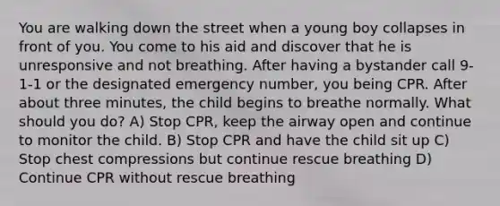 You are walking down the street when a young boy collapses in front of you. You come to his aid and discover that he is unresponsive and not breathing. After having a bystander call 9-1-1 or the designated emergency number, you being CPR. After about three minutes, the child begins to breathe normally. What should you do? A) Stop CPR, keep the airway open and continue to monitor the child. B) Stop CPR and have the child sit up C) Stop chest compressions but continue rescue breathing D) Continue CPR without rescue breathing