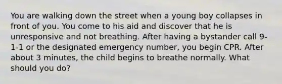 You are walking down the street when a young boy collapses in front of you. You come to his aid and discover that he is unresponsive and not breathing. After having a bystander call 9-1-1 or the designated emergency number, you begin CPR. After about 3 minutes, the child begins to breathe normally. What should you do?