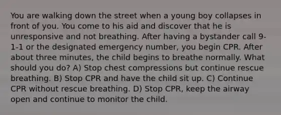 You are walking down the street when a young boy collapses in front of you. You come to his aid and discover that he is unresponsive and not breathing. After having a bystander call 9-1-1 or the designated emergency number, you begin CPR. After about three minutes, the child begins to breathe normally. What should you do? A) Stop chest compressions but continue rescue breathing. B) Stop CPR and have the child sit up. C) Continue CPR without rescue breathing. D) Stop CPR, keep the airway open and continue to monitor the child.