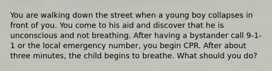 You are walking down the street when a young boy collapses in front of you. You come to his aid and discover that he is unconscious and not breathing. After having a bystander call 9-1-1 or the local emergency number, you begin CPR. After about three minutes, the child begins to breathe. What should you do?