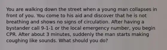 You are walking down the street when a young man collapses in front of you. You come to his aid and discover that he is not breathing and shows no signs of circulation. After having a bystander call 9-1-1 or the local emergency number, you begin CPR. After about 3 minutes, suddenly the man starts making coughing like sounds. What should you do?