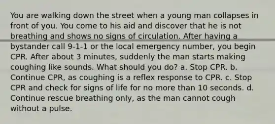 You are walking down the street when a young man collapses in front of you. You come to his aid and discover that he is not breathing and shows no signs of circulation. After having a bystander call 9-1-1 or the local emergency number, you begin CPR. After about 3 minutes, suddenly the man starts making coughing like sounds. What should you do? a. Stop CPR. b. Continue CPR, as coughing is a reflex response to CPR. c. Stop CPR and check for signs of life for no more than 10 seconds. d. Continue rescue breathing only, as the man cannot cough without a pulse.