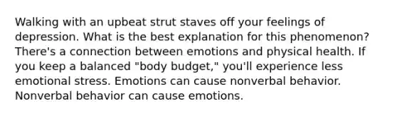 Walking with an upbeat strut staves off your feelings of depression. What is the best explanation for this phenomenon? There's a connection between emotions and physical health. If you keep a balanced "body budget," you'll experience less emotional stress. Emotions can cause nonverbal behavior. Nonverbal behavior can cause emotions.