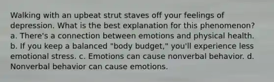 Walking with an upbeat strut staves off your feelings of depression. What is the best explanation for this phenomenon? a. There's a connection between emotions and physical health. b. If you keep a balanced "body budget," you'll experience less emotional stress. c. Emotions can cause nonverbal behavior. d. Nonverbal behavior can cause emotions.