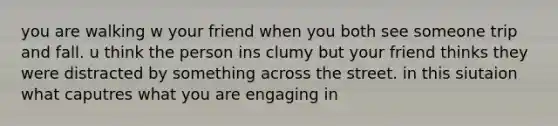 you are walking w your friend when you both see someone trip and fall. u think the person ins clumy but your friend thinks they were distracted by something across the street. in this siutaion what caputres what you are engaging in