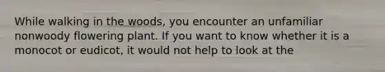 While walking in the woods, you encounter an unfamiliar nonwoody flowering plant. If you want to know whether it is a monocot or eudicot, it would not help to look at the