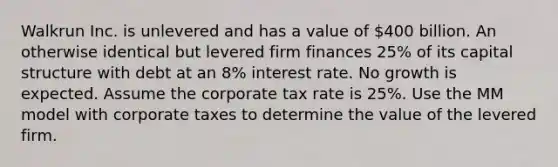 Walkrun Inc. is unlevered and has a value of 400 billion. An otherwise identical but levered firm finances 25% of its capital structure with debt at an 8% interest rate. No growth is expected. Assume the corporate tax rate is 25%. Use the MM model with corporate taxes to determine the value of the levered firm.