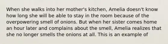 When she walks into her mother's kitchen, Amelia doesn't know how long she will be able to stay in the room because of the overpowering smell of onions. But when her sister comes home an hour later and complains about the smell, Amelia realizes that she no longer smells the onions at all. This is an example of