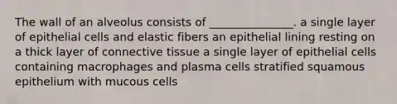 The wall of an alveolus consists of _______________. a single layer of epithelial cells and elastic fibers an epithelial lining resting on a thick layer of connective tissue a single layer of epithelial cells containing macrophages and plasma cells stratified squamous epithelium with mucous cells