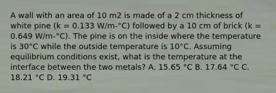 A wall with an area of 10 m2 is made of a 2 cm thickness of white pine (k = 0.133 W/m-°C) followed by a 10 cm of brick (k = 0.649 W/m-°C). The pine is on the inside where the temperature is 30°C while the outside temperature is 10°C. Assuming equilibrium conditions exist, what is the temperature at the interface between the two metals? A. 15.65 °C B. 17.64 °C C. 18.21 °C D. 19.31 °C