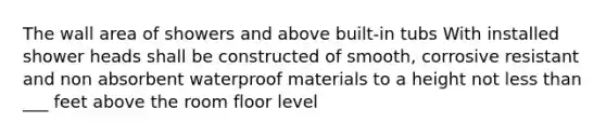 The wall area of showers and above built-in tubs With installed shower heads shall be constructed of smooth, corrosive resistant and non absorbent waterproof materials to a height not less than ___ feet above the room floor level