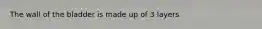 The wall of the bladder is made up of 3 layers