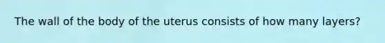 The wall of the body of the uterus consists of how many layers?