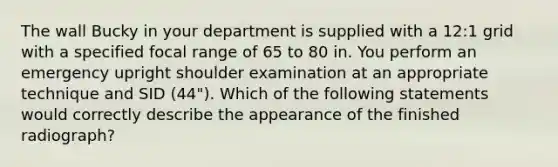 The wall Bucky in your department is supplied with a 12:1 grid with a specified focal range of 65 to 80 in. You perform an emergency upright shoulder examination at an appropriate technique and SID (44"). Which of the following statements would correctly describe the appearance of the finished radiograph?