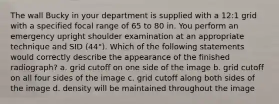 The wall Bucky in your department is supplied with a 12:1 grid with a specified focal range of 65 to 80 in. You perform an emergency upright shoulder examination at an appropriate technique and SID (44"). Which of the following statements would correctly describe the appearance of the finished radiograph? a. grid cutoff on one side of the image b. grid cutoff on all four sides of the image c. grid cutoff along both sides of the image d. density will be maintained throughout the image