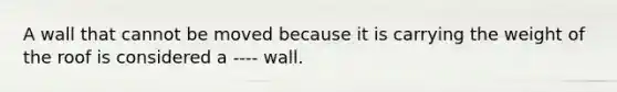 A wall that cannot be moved because it is carrying the weight of the roof is considered a ---- wall.