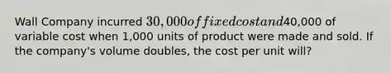 Wall Company incurred 30,000 of fixed cost and40,000 of variable cost when 1,000 units of product were made and sold. If the company's volume doubles, the cost per unit will?