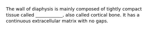 The wall of diaphysis is mainly composed of tightly compact tissue called ____________, also called cortical bone. It has a continuous extracellular matrix with no gaps.