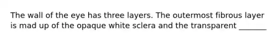 The wall of the eye has three layers. The outermost fibrous layer is mad up of the opaque white sclera and the transparent _______