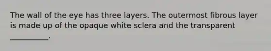 The wall of the eye has three layers. The outermost fibrous layer is made up of the opaque white sclera and the transparent __________.