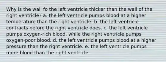 Why is the wall fo the left ventricle thicker than the wall of the right ventricle? a. the left ventricle pumps blood at a higher temperature than the right ventricle. b. the left ventricle contracts before the right ventricle does. c. the left ventricle pumps oxygen-rich blood, while the right ventricle pumps oxygen-poor blood. d. the left ventricle pumps blood at a higher pressure than the right ventricle. e. the left ventricle pumps more blood than the right ventricle