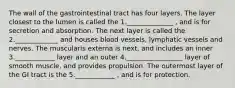 The wall of the gastrointestinal tract has four layers. The layer closest to the lumen is called the 1.______________ , and is for secretion and absorption. The next layer is called the 2._____________ and houses blood vessels, lymphatic vessels and nerves. The muscularis externa is next, and includes an inner 3.____________ layer and an outer 4._________________ layer of smooth muscle, and provides propulsion. The outermost layer of the GI tract is the 5.____________ , and is for protection.